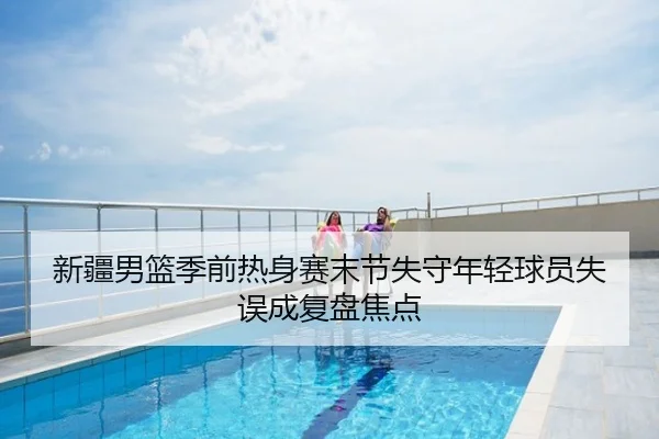 新疆男篮季前热身赛末节失守年轻球员失误成复盘焦点