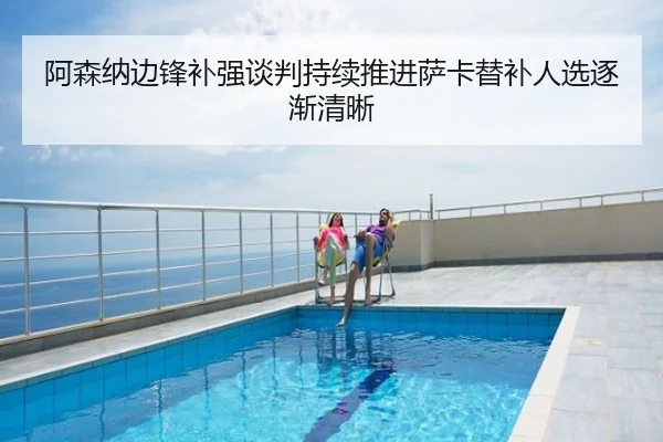 阿森纳边锋补强谈判持续推进萨卡替补人选逐渐清晰