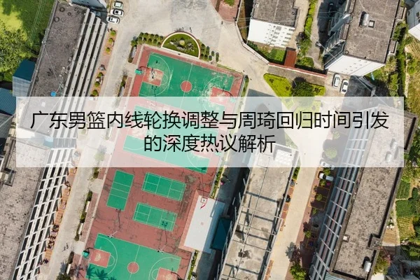 广东男篮内线轮换调整与周琦回归时间引发的深度热议解析
