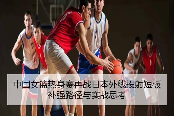 中国女篮热身赛再战日本外线投射短板补强路径与实战思考